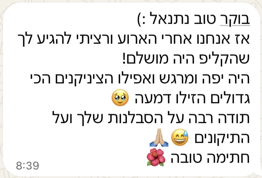 הודעת וואטסאפ מלקוחה: בוקר טוב נתנאל, אז אנחנו אחרי האירוע ורציתי להגיע לך שהקליפ היה מושלם! היה יפה ומרגש ואפילו הציניקנים הכי גדולים הזילו דמעה. תודה רבה על הסבלנות שלך ועל התיקונים, חתימה טובה